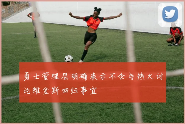 勇士管理层明确表示不会与热火讨论维金斯回归事宜