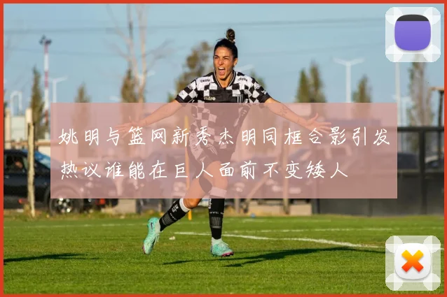 姚明与篮网新秀杰明同框合影引发热议谁能在巨人面前不变矮人