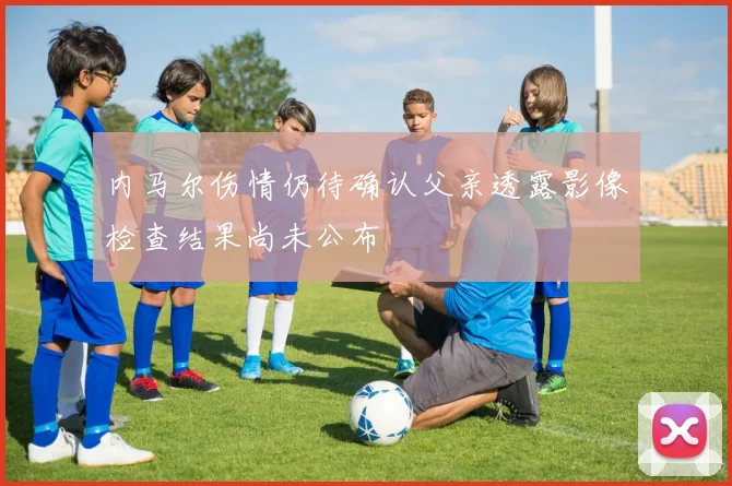 内马尔伤情仍待确认父亲透露影像检查结果尚未公布