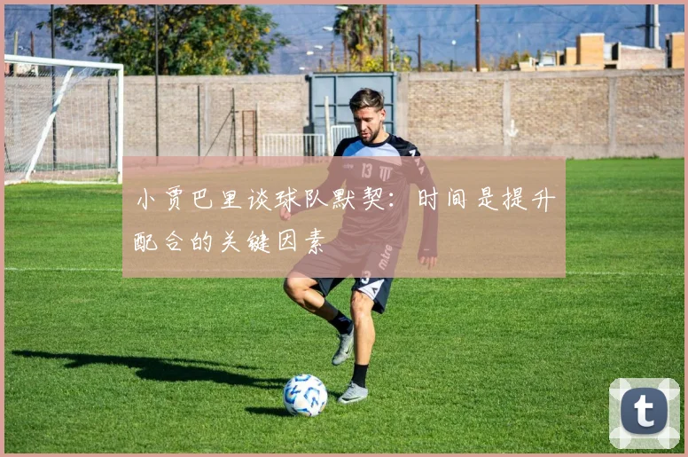 小贾巴里谈球队默契：时间是提升配合的关键因素