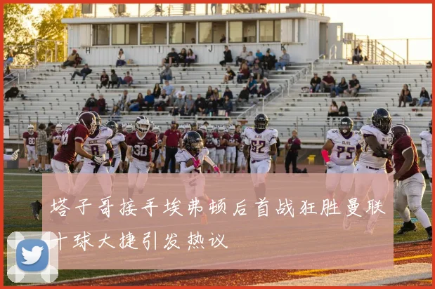 塔子哥接手埃弗顿后首战狂胜曼联十球大捷引发热议