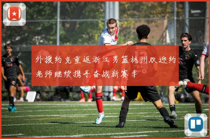 外援约克重返浙江男篮杭州欢迎约老师继续携手奋战新赛季