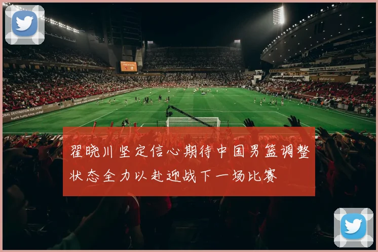 翟晓川坚定信心期待中国男篮调整状态全力以赴迎战下一场比赛
