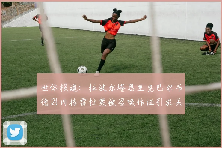 世体报道：拉波尔塔恩里克巴尔韦德因内格雷拉案被召唤作证引发关注