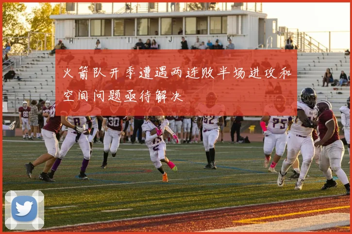 火箭队开季遭遇两连败半场进攻和空间问题亟待解决