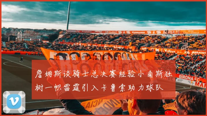 詹姆斯谈骑士总决赛经验小南斯独树一帜雷霆引入卡鲁索助力球队
