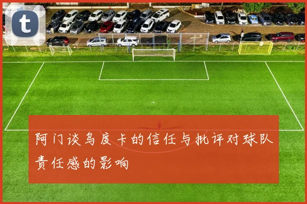 阿门谈乌度卡的信任与批评对球队责任感的影响