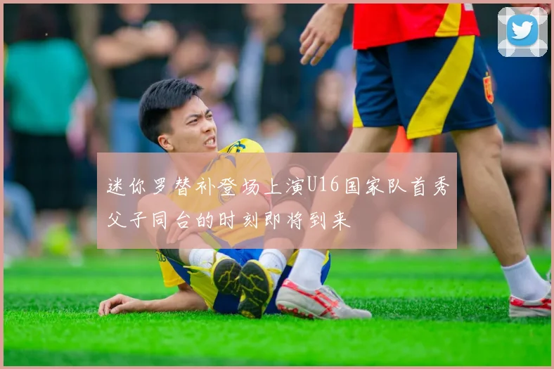 迷你罗替补登场上演U16国家队首秀父子同台的时刻即将到来