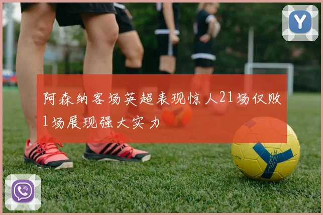 阿森纳客场英超表现惊人21场仅败1场展现强大实力