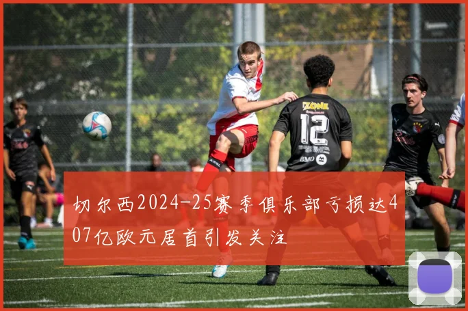 切尔西2024-25赛季俱乐部亏损达407亿欧元居首引发关注