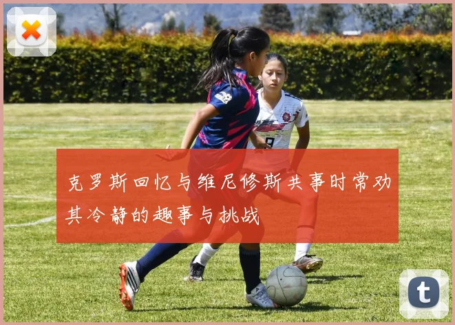 克罗斯回忆与维尼修斯共事时常劝其冷静的趣事与挑战