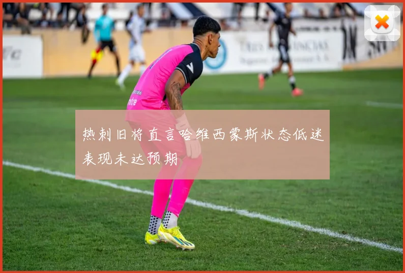 热刺旧将直言哈维西蒙斯状态低迷表现未达预期