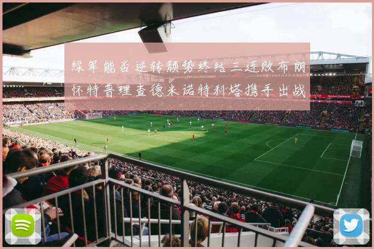 绿军能否逆转颓势终结三连败布朗怀特普理查德米诺特科塔携手出战鹈鹕