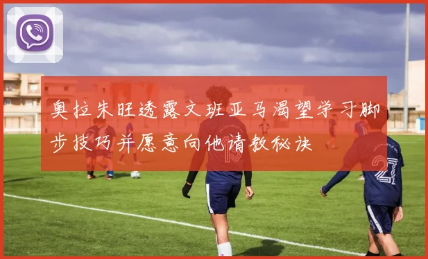 奥拉朱旺透露文班亚马渴望学习脚步技巧并愿意向他请教秘诀