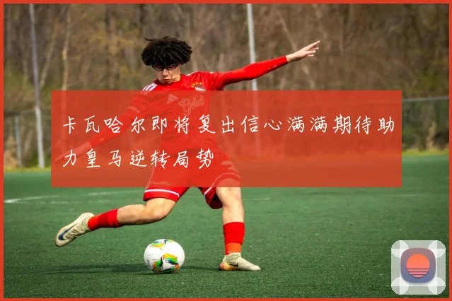卡瓦哈尔即将复出信心满满期待助力皇马逆转局势
