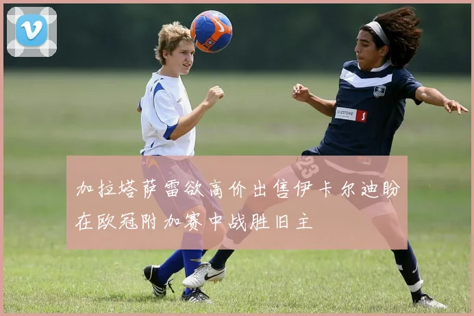 加拉塔萨雷欲高价出售伊卡尔迪盼在欧冠附加赛中战胜旧主