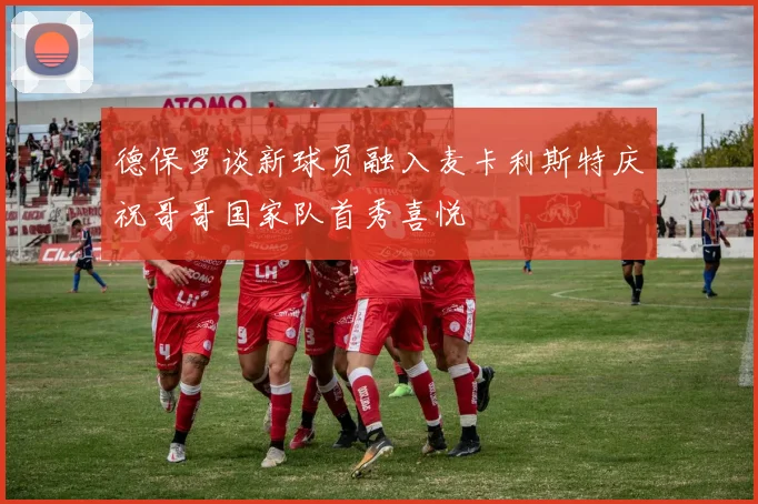 德保罗谈新球员融入麦卡利斯特庆祝哥哥国家队首秀喜悦