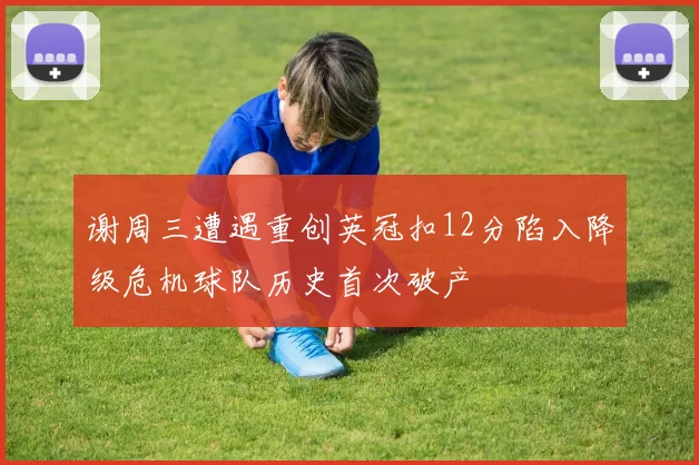 谢周三遭遇重创英冠扣12分陷入降级危机球队历史首次破产