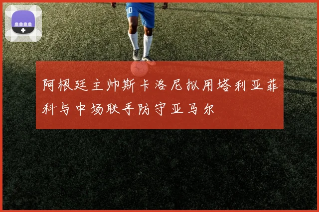 阿根廷主帅斯卡洛尼拟用塔利亚菲科与中场联手防守亚马尔