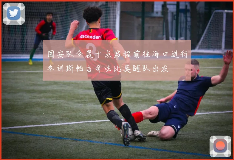 国安队今晨十点启程前往海口进行冬训斯帕吉奇法比奥随队出发